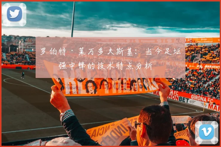 罗伯特·莱万多夫斯基：当今足坛最强中锋的技术特点分析