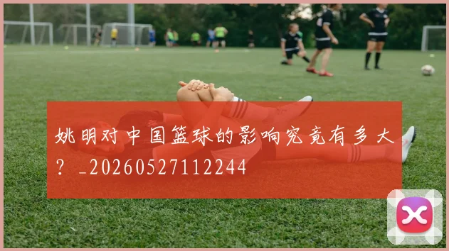 姚明对中国篮球的影响究竟有多大?_20260527112244
