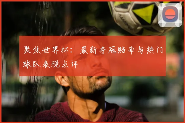 聚焦世界杯:最新夺冠赔率与热门球队表现点评