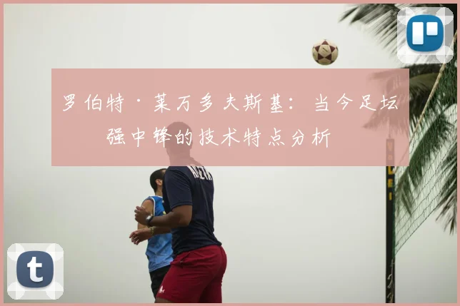 罗伯特·莱万多夫斯基:当今足坛最强中锋的技术特点分析