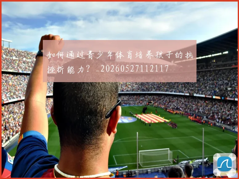 如何通过青少年体育培养孩子的抗挫折能力?_20260527112117