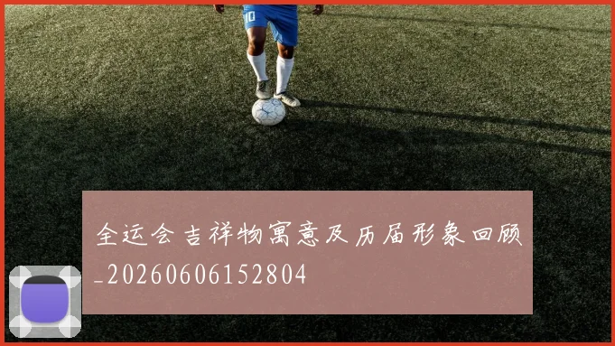 全运会吉祥物寓意及历届形象回顾_20260606152804