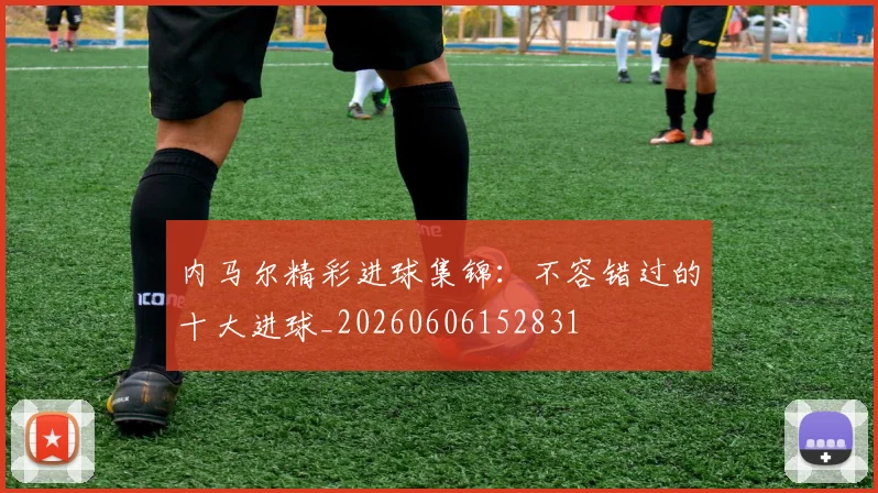 内马尔精彩进球集锦:不容错过的十大进球_20260606152831