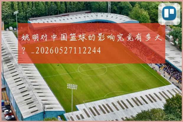 姚明对中国篮球的影响究竟有多大?_20260527112244